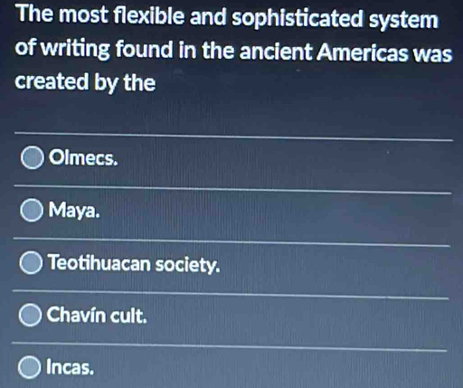 The most flexible and sophisticated system
of writing found in the ancient Americas was
created by the
Olmecs.
Maya.
Teotihuacan society.
Chavín cult.
Incas.