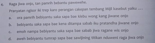 Raga jiwa onjo, tan pamrih bebantu pawewehe.
Pranyatan ngisor iki trep karo perangan cakepan tembang Mijil kasebut yaiku ....
a. ora pamrih bebiyantu saka sapa bae klebu wong kang jiwane onjo
b. bebiyantu saka sapa bae kena ditampa sabab iku pratandha jiwane onjo
c. emoh nampa bebiyantu saka sapa bae sabab jiwa ragane wis onjo
d. aweh bebiyantu tumrap sapa bae sawijining titikan nduweni raga jiwa onjo