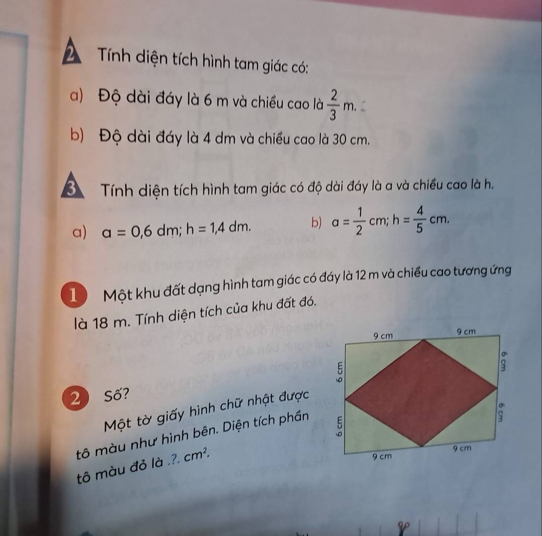 Tính diện tích hình tam giác có: 
a) Độ dài đáy là 6 m và chiều cao là  2/3 m. 
b) Độ dài đáy là 4 dm và chiều cao là 30 cm. 
Tính diện tích hình tam giác có độ dài đáy là a và chiều cao là h. 
a) a=0,6dm; h=1,4dm. 
b) a= 1/2 cm; h= 4/5 cm. 
1 Một khu đất dạng hình tam giác có đáy là 12 m và chiều cao tương ứng 
là 18 m. Tính diện tích của khu đất đó. 
2 Số? 
Một tờ giấy hình chữ nhật được 
tô màu như hình bên. Diện tích phần 
tô màu đỏ là .?. cm^2.