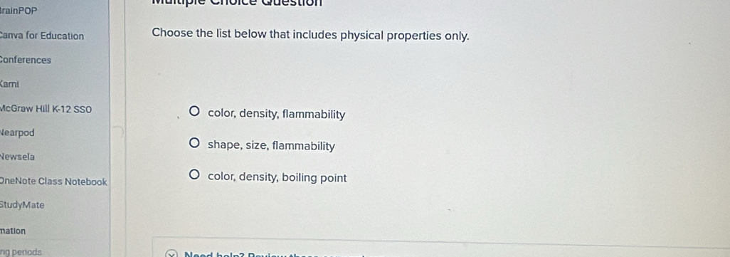 que stion
BrainPOP
Canva for Education Choose the list below that includes physical properties only.
Conferences
Kami
McGraw Hill K-12 SSO color, density, flammability
Nearpod shape, size, flammability
Newsela
OneNote Class Notebook color, density, boiling point
StudyMate
mation
ng penods