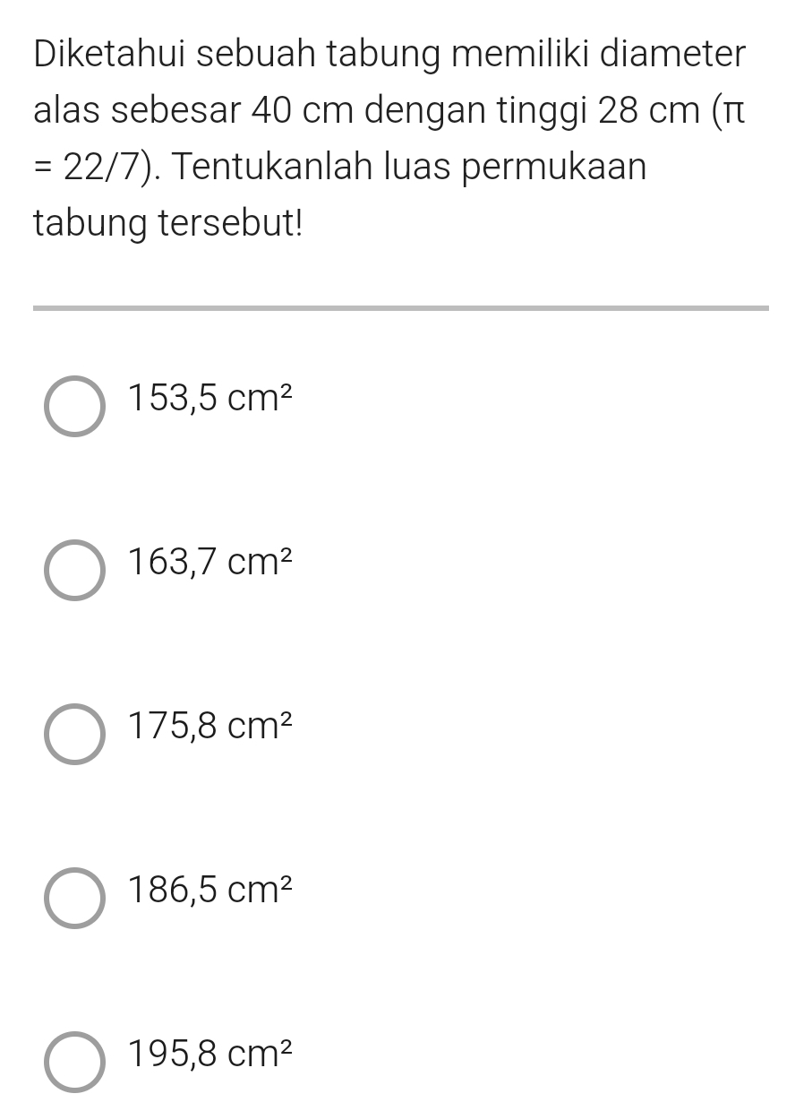 Diketahui sebuah tabung memiliki diameter
alas sebesar 40 cm dengan tinggi 28 cm (π
=22/7). Tentukanlah luas permukaan
tabung tersebut!
153,5cm^2
163,7cm^2
175, 8cm^2
186,5cm^2
195,8cm^2