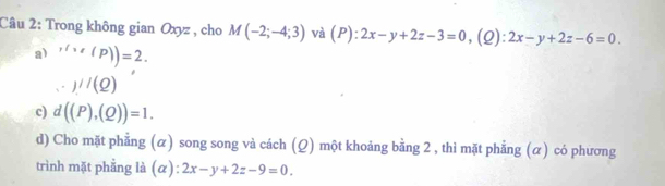 Trong không gian Oxyz , cho M(-2;-4;3) và (P):2x-y+2z-3=0 ,(Q): 2x-y+2z-6=0.
a) ,lve(P))=2.
_x)///(Q)
c) d((P),(Q))=1. 
d) Cho mặt phẳng (α) song song và cách (Q) một khoảng bằng 2 , thì mặt phẳng (α) có phương
trình mặt phằng là (α): 2x-y+2z-9=0.