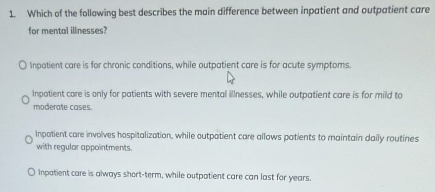 Which of the following best describes the main difference between inpatient and outpatient care
for mental illnesses?
Inpatient care is for chronic conditions, while outpatient care is for acute symptoms.
Inpatient care is only for patients with severe mental illnesses, while outpatient care is for mild to
moderate cases.
Inpatient care involves hospitalization, while outpatient care allows patients to maintain daily routines
with regular appointments.
) Inpatient care is always short-term, while outpatient care can last for years.