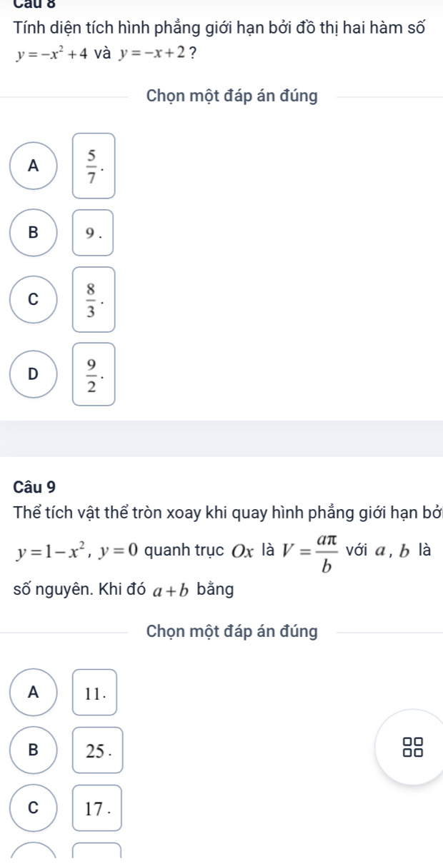 Cau 8
Tính diện tích hình phẳng giới hạn bởi đồ thị hai hàm số
y=-x^2+4 và y=-x+2 ?
Chọn một đáp án đúng
A  5/7 .
B 9.
C  8/3 .
D  9/2 . 
Câu 9
Thể tích vật thể tròn xoay khi quay hình phẳng giới hạn bởi
y=1-x^2, y=0 quanh trục Ox là V= aπ /b  với a, b là
số nguyên. Khi đó a+b bằng
Chọn một đáp án đúng
A 11.
B 25.
□□
1o
C 17.