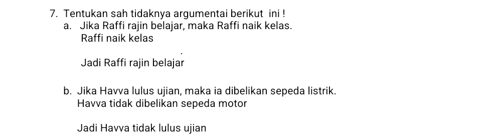 Tentukan sah tidaknya argumentai berikut ini ! 
a. Jika Raffi rajin belajar, maka Raffi naik kelas. 
Raffi naik kelas 
Jadi Raffi rajin belajar 
b. Jika Havva lulus ujian, maka ia dibelikan sepeda listrik. 
Havva tidak dibelikan sepeda motor 
Jadi Havva tidak lulus ujian