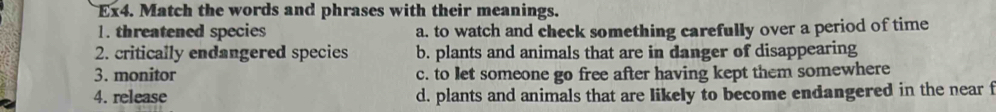 Ex4. Match the words and phrases with their meanings.
1. threatened species a. to watch and check something carefully over a period of time
2. critically endangered species b. plants and animals that are in danger of disappearing
3. monitor c. to let someone go free after having kept them somewhere
4. release d. plants and animals that are likely to become endangered in the near f