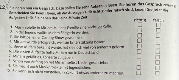 Sie hören nun ein Gespräch. Dazu sollen Sie zehn Aufgaben lösen. Sie hören das Gespräch zweimal, 
Entscheiden Sie beim Hören, ob die Aussagen 1-10 richtig oder falsch sind. Lesen Sie jetzt die 
Aufgaben 1-10. Sie haben dazu eine Minute Zeit. richtig falsch 
1. Musik spielte in Miriam Mulinos Familie eine wichtige Rolle. 
2. In der Jugend wollte Miriam Sängerin werden. 
3. Sie hat bei einer Casting-Show gewonnen. 
4. Miriam wurde erfolgreich, weil sie Unterstützung bekam. 
5. Bevor Miriam bekannt wurde, hat sie noch viel von anderen gelernt. 
6. Die ersten Auftritte hatte Miriam nur in Deutschland. 
7. Miriam gefällt es, Konzerte zu geben. 
8. Schon von Anfang an hat Miriam selbst Lieder geschrieben. 
9. Sie macht auch Musikprojekte mit Jugendlichen. 
10. Sie kann sich nicht vorstellen, in Zukunft etwas anderes zu machen.