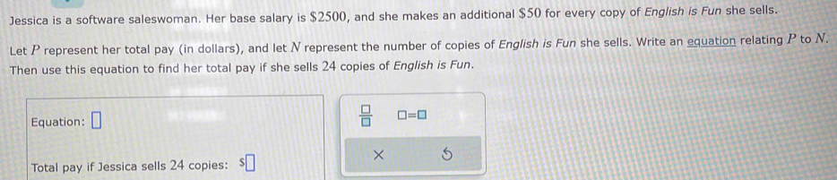 Jessica is a software saleswoman. Her base salary is $2500, and she makes an additional $50 for every copy of English is Fun she sells. 
Let P represent her total pay (in dollars), and let N represent the number of copies of English is Fun she sells. Write an equation relating P to N. 
Then use this equation to find her total pay if she sells 24 copies of English is Fun. 
Equation: □  □ /□   □ =□
× 
Total pay if Jessica sells 24 copies: