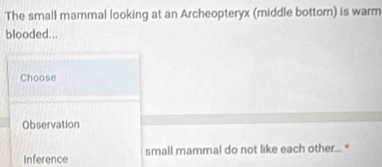 The small mammal looking at an Archeopteryx (middle bottom) is warm
blooded...
Choose
Observation
small mammal do not like each other... *
Inference