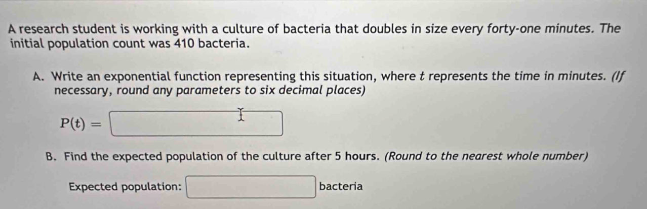 A research student is working with a culture of bacteria that doubles in size every forty-one minutes. The 
initial population count was 410 bacteria. 
A. Write an exponential function representing this situation, where t represents the time in minutes. (If 
necessary, round any parameters to six decimal places)
P(t)=□
B. Find the expected population of the culture after 5 hours. (Round to the nearest whole number) 
Expected population: □ bacteria