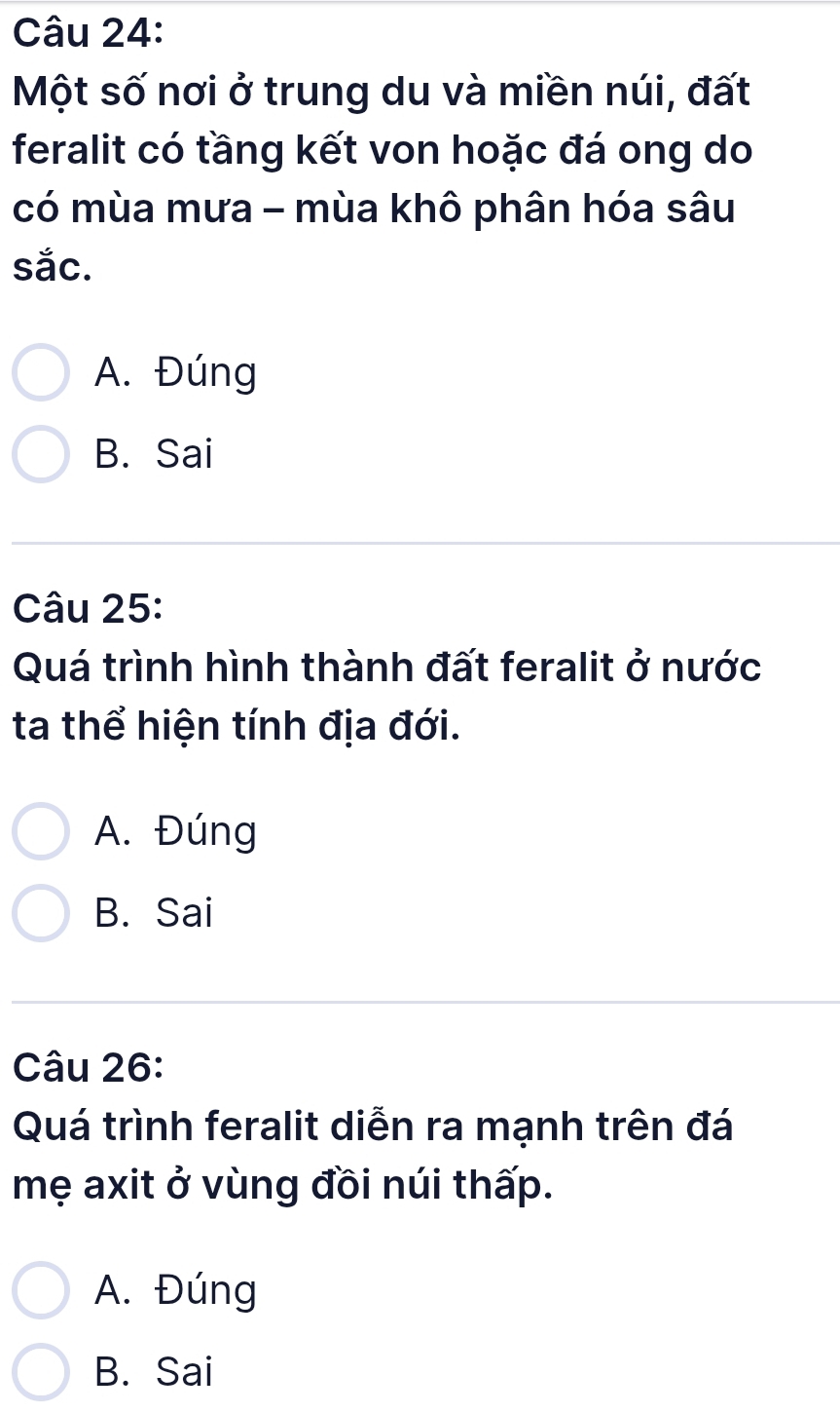 Một số nơi ở trung du và miền núi, đất
feralit có tầng kết von hoặc đá ong do
có mùa mưa - mùa khô phân hóa sâu
sắc.
A. Đúng
B. Sai
Câu 25:
Quá trình hình thành đất feralit ở nước
ta thể hiện tính địa đới.
A. Đúng
B. Sai
Câu 26:
Quá trình feralit diễn ra mạnh trên đá
mẹ axit ở vùng đồi núi thấp.
A. Đúng
B. Sai