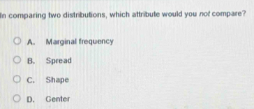 In comparing two distributions, which attribute would you nof compare?
A. Marginal frequency
B. Spread
C. Shape
D. Genter