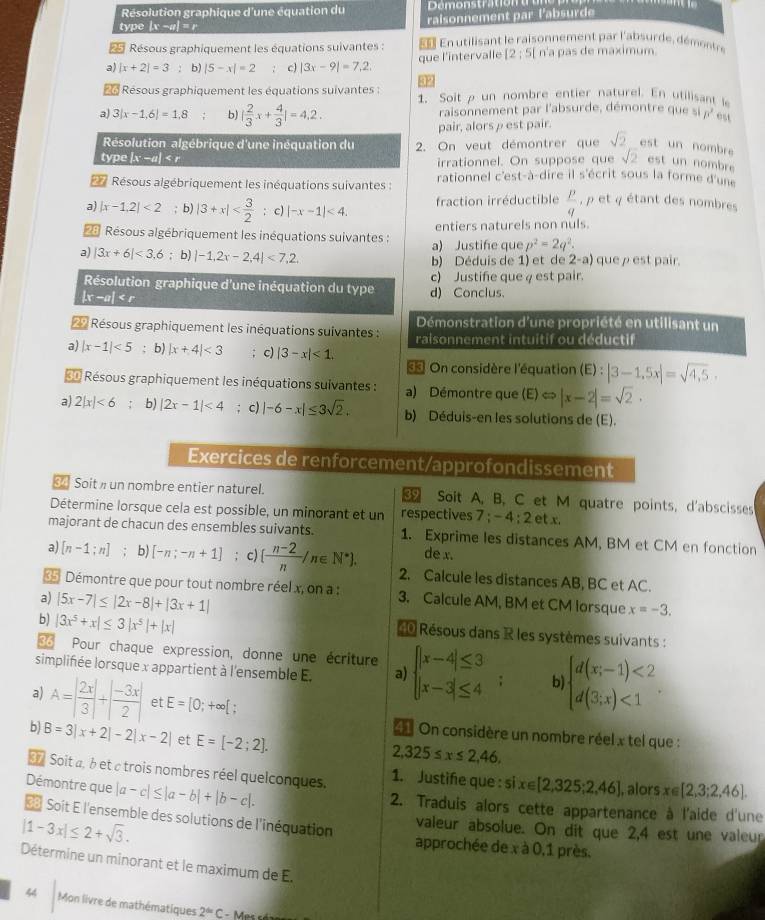 Résolution graphique d'une équation du
type |x -a| = r raisonnement par l'absurde
Résous graphiquement les équations suivantes :     Entilisant le raisonnement par l'absurde , déont
que l'intervalle [2;5] n'a pas de maximum.
a) |x+2|=3 : b) |5-x|=2 7 c) |3x-9|=7,2,
32
*  Résous graphiquement les équations suivantes : 1. Soitρ un nombre entier naturel. En utilisant le
a) 3|x-1,6|=1,8 b) | 2/3 x+ 4/3 |=4,2. raisonnement par l'absurde, démontre que si p^3 ost
Résolution algébrique d'une inéquation du pair, alorsρ est pair.
type |x -a| < r 2. On veut démontrer que  sqrt(2) est un nombre
irrationnel. On suppose que sqrt(2) est un nombre
Résous algébriquement les inéquations suivantes : rationnel c'est-à-dire il s'écrit sous la forme d'une
a) |x-1,2|<2</tex> ; b) |3+x| :c) |-x-1|<4. fraction irréductible  p/q  ,  et q étant des nombres
*= Résous algébriquement les inéquations suivantes : entiers naturels non nuls
a) |3x+6|<3.6; b) |-1,2x-2,4|<7,2, a) Justife que p^2=2q^2.
b) Déduis de 1) et de 2-a) que ρ est pair.
Résolution graphique d'une inéquation du type d) Conclus. c) Justifie que 4 est pair.
|x -a| |x-1|<5</tex> ; b) |x+4|<3</tex> ; c) |3-x|<1.
= On considère l'équation (E):|3-1,5x|=sqrt(4,5).
«* Résous graphiquement les inéquations suivantes : a) Démontre que (E) « |x-2|=sqrt(2).
a) 2|x|<6</tex> b) |2x-1|<4</tex> ; c) |-6-x|≤ 3sqrt(2). b) Déduis-en les solutions de (E).
Exercices de renforcement/approfondissement
Soit » un nombre entier naturel.  Soit A, B, C et M quatre points, d'abscisses
Détermine lorsque cela est possible, un minorant et un respectives 7;-4:2etx.
majorant de chacun des ensembles suivants. 1. Exprime les distances AM, BM et CM en fonction
de x.
a) [n-1;n]; b) [-n;-n+1]; c) ( (n-2)/n /n∈ N^*). 2. Calcule les distances AB, BC et AC.
« Démontre que pour tout nombre réel x, on a : 3. Calcule AM, BM et CM lorsque x=-3.
a) |5x-7|≤ |2x-8|+|3x+1|
b) |3x^5+x|≤ 3|x^5|+|x|
Résous dans R les systèmes suivants :
0 Pour chaque expression, donne une écriture
simplifiée lorsque x appartient à l'ensemble E. a) beginarrayl |x-4|≤ 3 |x-3|≤ 4endarray. ; b beginarrayl d(x;-1)<2 d(3;x)<1endarray. .
a) A=| 2x/3 |+| (-3x)/2 | et E=[0;+∈fty [;
b B=3|x+2|-2|x-2| et E=[-2;2].
On considère un nombre réel x tel que :
2,325≤ x≤ 2,46,
n Soit a, à et c trois nombres réel quelconques. 1. Justife que : si x∈ [2,325;2,46] , alors x∈ [2,3;2,46].
Démontre que |a-c|≤ |a-b|+|b-c|.
2. Traduis alors cette appartenance à l'aide d'une
|1-3x|≤ 2+sqrt(3).
== Soit E l'ensemble des solutions de l'inéquation approchée de x à 0,1 près.
valeur absolue. On dit que 2,4 est une valeur
Détermine un minorant et le maximum de E.
44 Mon livre de mathématiques 2^(th)C: