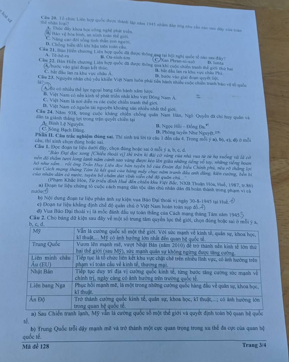 hoà xã thể nhân loại?
Câu 20, Tổ chức Liên hợp quốc được thành lập năm 1945 nhằm đấp ứng nhu cầu nào sau đây của toàn
A. Thúc đẩy khoa học công nghệ phát triển.
B Bảo vệ hòa binh, an ninh toàn thể giới.
C. Nâng cao đời sống tinh thần con người.
D. Chống biến đổi khí hậu trên toàn cầu.
Câu 21. Bản Hiển chương Liên hợp quốc đã được thông qua tại hội nghị quốc tế nào sau đây?
A. Tê-hê-ra B. Oa-sinh-tơn C. Xan Phran-xì-xcô D. lanta
Câu 22. Bản Hiến chương Liên hợp quốc đã được thông qua khi cuộc chiến tranh thế giới thứ hai
Ay bước vào giai đoạn kết thúc. B. bắt dầu lan ra khu vực châu Phi.
C. bắt đầu lan ra khu vực châu Á. D. bước vào giai đoạn quyết liệt.
Câu 23. Nguyên nhân chủ yếu khiến Việt Nam luôn phải tiến hành nhiều cuộc chiến tranh bảo vệ tổ quốc
là?
A. do có nhiều thể lực ngoại bang tiến hành xâm lược.
B. Việt Nam có nền kinh tế phát triển nhất khu vực Đông Nam Á.
C. Việt Nam là nơi diễn ra các cuộc chiến tranh thế giới.
D. Việt Nam có nguồn tài nguyên khoáng sản nhiều nhất thế giới.
Câu 24. Năm 938, trong cuộc kháng chiến chống quân Nam Hán, Ngô Quyền đã chỉ huy quân và
dân ta giành thắng lợi trong trận quyết chiến tại
A. Bình Lệ Nguyên. B. Ngọc Hồi - Đống Đa.
C. Sông Bạch Đằng. D. Phòng tuyến Như Nguyệt.'
Phần II. Câu trắc nghiệm đúng sai. Thí sinh trả lời từ câu 1 đến câu 4. Trong mỗi ý a), b), c), d) ở mỗi
câu, thí sinh chọn đúng hoặc sai.
Câu 1. Đọc đoạn tư liệu dưới đây, chọn đúng hoặc sai ở mỗi ý a, b, c, d.
'Bảo Đại đọc xong [Chiếu thoái vị] thì trên kì đài cờ vàng của nhà vua từ từ hạ xuống và lá cờ
nền đỏ thăm tươi long lanh năm cánh sao vàng được kéo lên giữa những tiếng vỗ tay, những tiếng hoan
hộ như sấm... rồi ông Trần Huy Liệu đọc bản tuyên bố của Đoàn đại biểu Chính phủ, nêu rõ thắng lợi
của Cách mạng tháng Tám là kết quả của hàng mầy chục năm tranh đầu anh dũng, kiên cường, bền bi
của nhân dân cả nước, tuyên bố chấm dứt vĩnh viễn chế độ quân chủ...''
(Phạm Khắc Hòe, Từ triều đình Huế đến chiến khu Việt Bắc, NXB Thuận Hóa, Huế, 1987, tr.86)
a) Đoạn tư liệu chứng tỏ cuộc cách mạng dân tộc dân chủ nhân dân đã hoàn thành trong phạm vi cả
nướe. 
b) Nội dung đoạn tư liệu phản ánh sự kiện vua Bảo Đại thoái vị ngày 30-8-1945 tại Huế.
c) Đoạn tư liệu khẳng định chế độ quân chủ ở Việt Nam hoàn toàn sụp đồ. H
d) Vua Bảo Đại thoái vị là mốc đánh dấu sự toàn thắng của Cách mạng tháng Tám năm 1945.
Câu 2. Cho bảng dữ kiện sau đây về một số trung tâm quyền lực thế giới, chọn đúng hoặc sai ở mỗi ý a,
a) Sau Chiến tranh lạnh, Mỹ vẫn là cưquyết định toàn bộ quan hệ quốc
tế.
b) Trung Quốc trỗi dậy mạnh mẽ và trở thành một cực quan trọng trong xu thế đa cực của quan hệ
quốc tế.
Mã đề 128 Trang 3/4