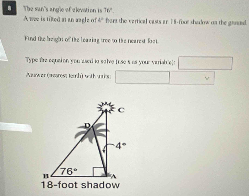 The sun's angle of elevation is 76°.
A tree is tilted at an angle of 4° from the vertical casts an 18-foot shadow on the ground.
Find the height of the leaning tree to the nearest foot.
Type the equaion you used to solve (use x as your variable): frac sqrt()
Answer (nearest tenth) with units:
v