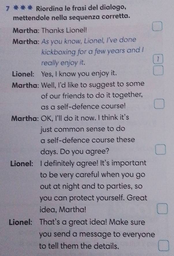 7 ★★★ Riordina le frasi del dialogo, 
mettendole nella sequenza corretta. 
Martha: Thanks Lionel! 
Martha: As you know, Lionel, I've done 
kickboxing for a few years and ! 
really enjoy it. 
1 
Lionel: Yes, I know you enjoy it. 
Martha: Well, I'd like to suggest to some 
of our friends to do it together, 
as a self-defence course! 
Martha: OK, I'll do it now. I think it's 
just common sense to do 
a self-defence course these
days. Do you agree? 
Lionel: I definitely agree! It's important 
to be very careful when you go 
out at night and to parties, so 
you can protect yourself. Great 
idea, Martha! 
Lionel: That's a great idea! Make sure 
you send a message to everyone . 
to tell them the details.