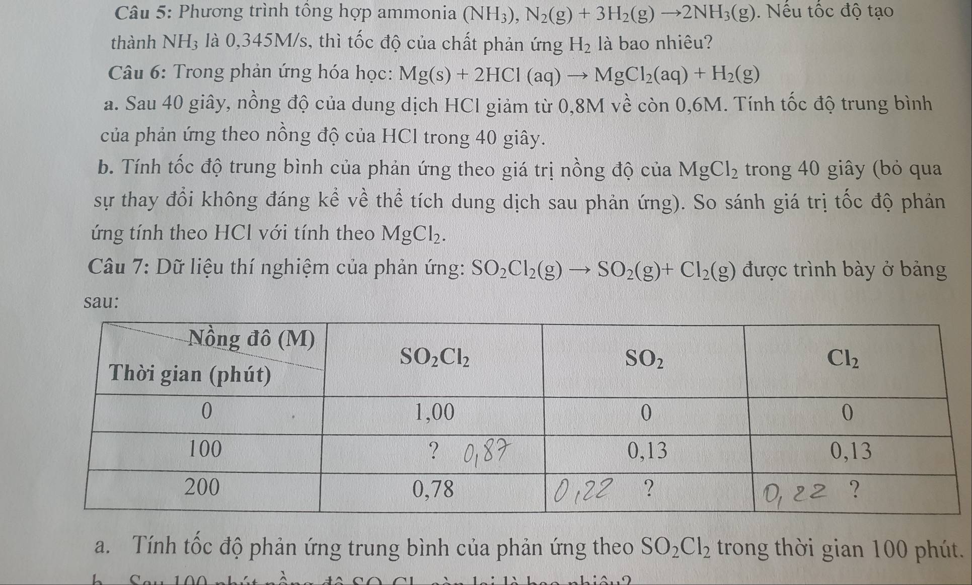 Phương trình tổng hợp ammonia (NH_3),N_2(g)+3H_2(g)to 2NH_3(g). Nếu tốc độ tạo
thành NH₃ là 0,345M/s, thì tốc độ của chất phản ứng H_2 là bao nhiêu?
Câu 6: Trong phản ứng hóa học: Mg(s)+2HCl(aq)to MgCl_2(aq)+H_2(g)
a. Sau 40 giây, nồng độ của dung dịch HCl giảm từ 0,8M về còn 0,6M. Tính tốc độ trung bình
của phản ứng theo nồng độ của HCl trong 40 giây.
b. Tính tốc độ trung bình của phản ứng theo giá trị nồng độ của MgCl_2 trong 40 giây (bỏ qua
sự thay đổi không đáng kể về thể tích dung dịch sau phản ứng). So sánh giá trị tốc độ phản
ứng tính theo HCl với tính theo MgCl_2.
Câu 7: Dữ liệu thí nghiệm của phản ứng: SO_2Cl_2(g)to SO_2(g)+Cl_2(g) được trình bày ở bảng
sau:
a. Tính tốc độ phản ứng trung bình của phản ứng theo SO_2Cl_2 trong thời gian 100 phút.