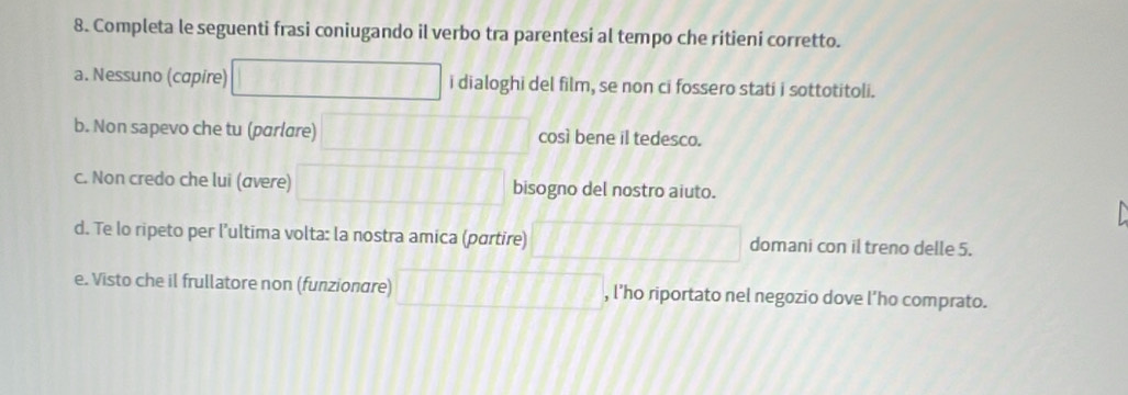 Completa le seguenti frasi coniugando il verbo tra parentesi al tempo che ritieni corretto. 
a. Nessuno (capire) i dialoghi del film, se non ci fossero stati i sottotitoli. 
b. Non sapevo che tu (parlare) così bene il tedesco. 
c. Non credo che lui (avere) bisogno del nostro aiuto. 
d. Te lo ripeto per l’ultima volta: la nostra amica (partire) domani con il treno delle 5. 
e. Visto che il frullatore non (funzionare) , l’ho riportato nel negozio dove l’ho comprato.