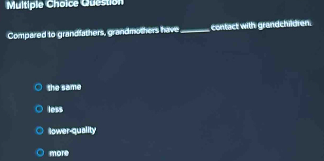 Question
Compared to grandfathers, grandmothers have_ contact with grandchildren.
the same
less
lower-quality
more