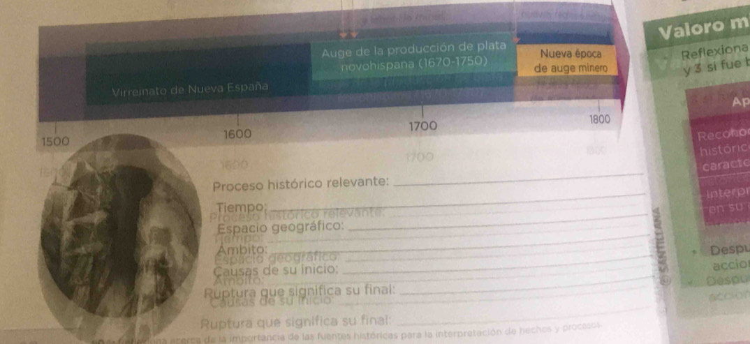 Valoro m 
Auge de la producción de plata 
Nueva época Reflexiona 
novohispana (1670- 1750) de auge minero 
y 3 si fue t 
Virreinato de Nueva España 
Ap
1700
1800
1500
1600 Recono 
históric 
_ 
o0 
caracte 
_ 
Proceso histórico relevante: 
interp 
Tiempo; 
Praces rstórico relevante: 
en su 
Espacio geográfico: 
_ 
nemod_ 
Ambito: 
_ 
_ 
Despl 
Espácio deodráfico__ 
Causas de su inicio: 
Ruptura que significa su final: ____Despu accio 
Ampito: 
_ 
Causas de su início 
_ 
accior 
Ruptura que significa su final: 
aherca de la importancia de las fuentes históricas para la interpretación de hechos y procesos