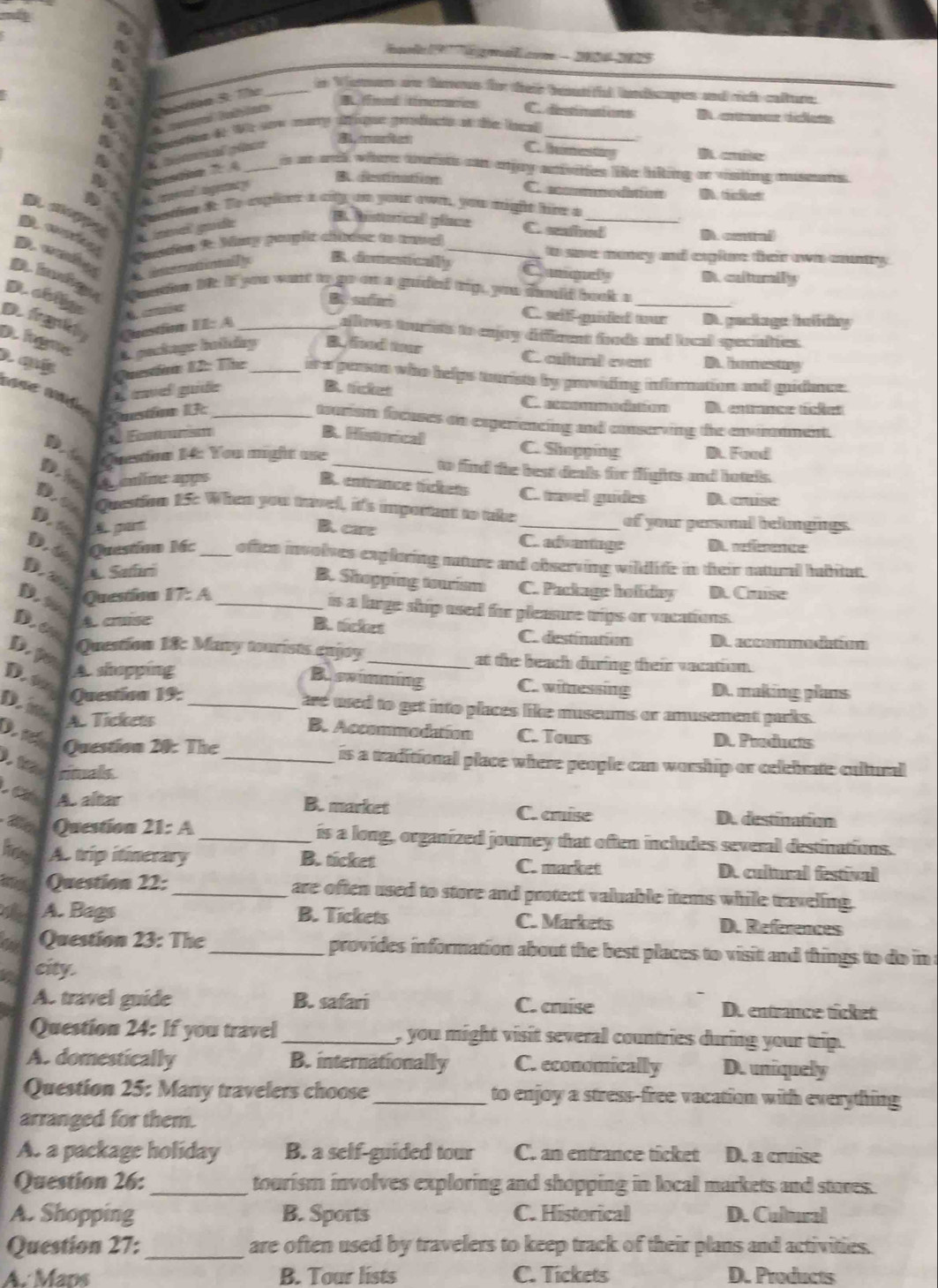 nla (9 'éga  com -  2006- 2005
to Wermen are faros for ther beaustful Uandscapes and rich calture.
an 5 Từ_
C drtinations D mener éen
a Cetion dt We otw marry diqur grndacte af the lncal_

C. humasty B. cnise
क क ant Qatin X. A_
s an arc where aursts can enjay activities lie likking or visting museans.
C. c don A. elet
D Cuetie 8. To espline a cty on your own, you night hime a_
B Nisterrical péne
A ne ga C. seathd
Qasden i. Mary pooplt clrese to taval _D. central
D. 4   
to swe money and cxplne their own cuntry .
B. demesicaly Canquely B. cuiturily
a inig
Doblig
Quesion Mt: If you want to go on a guided tig, yuu dauld baok a
B. sún C. selff-guided wur D. package bolidy
D. frg Quetin II: A _B. food toar
allows trunes to enjoy diffizent foods and local speciuties.
A Águe
&. pectagr bolday
C cltural event
l ạg _D Tmety
Question 12: The it s pesson who helps turists by providing infurmation and guidnce.
cavel guide B. ticket
Questón 1_
C. D cnnce téclet
tousian focuses on experiencing and conserving the envumamennt.
* Ectunism B. Historical C. Simpping D. Food
D  Question 14: You might use _to find the best deals for flights and hotels.
D.i
né apps
B. entrance tickets C. tavel gudes A cuise
De Question 15: When you travel, it's important to take
of your personal befongings
D t A part B. care C. advmnge D référence
D. 6 Questíno Mc _offes involves exploring nature and observing wildlife in their naturail hubitat
A. Saari
B. Shopping tourism C. Package holiday
D.  Question 17: A _D. Cse
is a large ship used for pleasure trips or vacations.
D o A. cruise
B. acket C. destination D a c       t    t a
D.p Question 18: Many tourists enjoy _at the beach during their vacation.
A. shapping
D. sy
B. ewimming C. witnessing D. making plans
D.m
Question 19: _are used to get into places like museums or anusement parks.
A. Tickets B. Accammedañan
Dnt C. Tours D. Products
Question 20: The _is a traditional place where people can worship or celebnate cultural
t rimals.
A. altar B. market C. crise D. destination
B Question 21: A _is a long, organized journey that often includes several destinations.
As trip itinerary B. ticket C. market D. cultural festival
h Question 22: _are often used to store and protect valuable items while traveling
A. Bags B. Tickets C. Markets D. References
Question 23: The_ provides information about the best places to visit and things to do in a
city.
A. travel guide B. safari C. cruise D. entrance ticket
Question 24: If you travel _, you might visit several countries during your trip.
A. domestically B. internationally C. economically D. uniquely
Question 25: Many travelers choose _to enjoy a stress-free vacation with everything
arranged for them.
A. a package holiday B. a self-guided tour C. an entrance ticket D. a cruise
Question 26:_ tourism involves exploring and shopping in local markets and stores.
A. Shopping B. Sports C. Historical D. Cultural
Question 27:_ are often used by travelers to keep track of their plans and activities.
A. Maps B. Tour lists C. Tickets D. Products