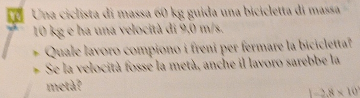 Una ciclista di massa 60 kg guida una bicicletta di massa
10 kg e ha una velocità di 9,0 m/s. 
Quale lavoro compiono i freni per fermare la bicicletta? 
Se la velocità fosse la metà, anche il lavoro sarebbe la 
metà?
1=2.8* 10