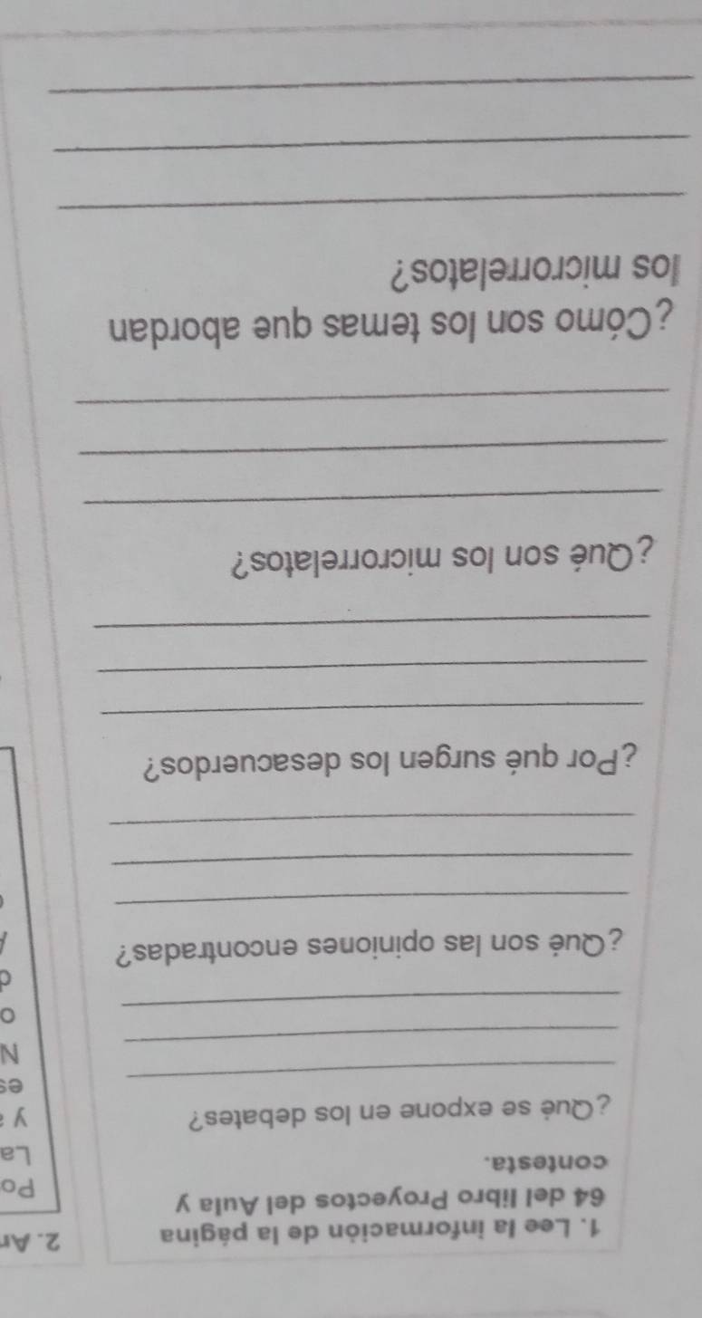 Lee la información de la página 2. Ar 
64 del libro Proyectos del Aula y 
Po 
contesta. 
La 
¿Qué se expone en los debates? 
yì 
_ 
es 
_ 
N 
_ 
a 
¿Qué son las opiniones encontradas? 
_ 
_ 
_ 
¿Por qué surgen los desacuerdos? 
_ 
_ 
_ 
¿Qué son los microrrelatos? 
_ 
_ 
_ 
¿Cómo son los temas que abordan 
los microrrelatos? 
_ 
_ 
_