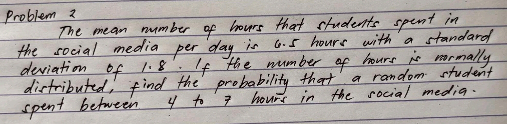 Problem 2 
The mean number of hours that students spent in 
the social media per day is a. 5 hours with a standard 
deviation of 1. 8 : If the number of hours is normally 
distributed, find the probability that a random student 
spent between 4 to 7 hours in the social media.