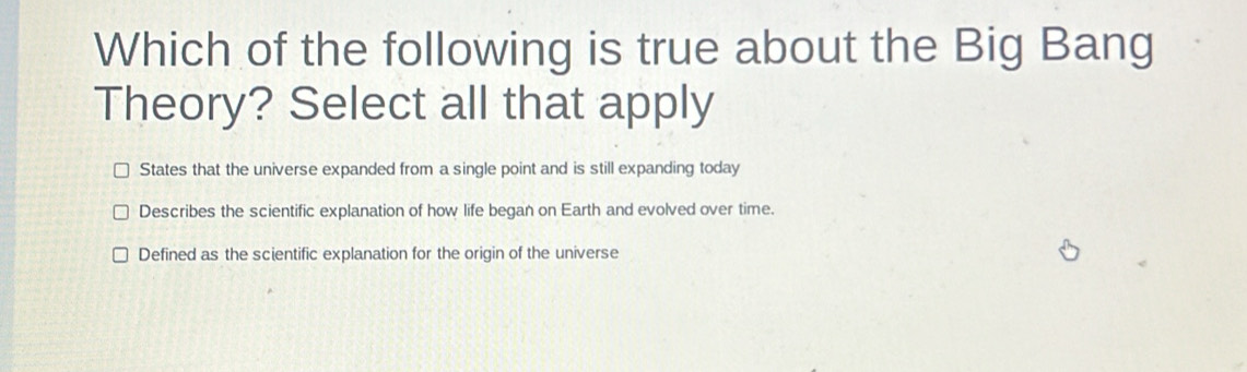 Which of the following is true about the Big Bang
Theory? Select all that apply
States that the universe expanded from a single point and is still expanding today
Describes the scientific explanation of how life began on Earth and evolved over time.
Defined as the scientific explanation for the origin of the universe