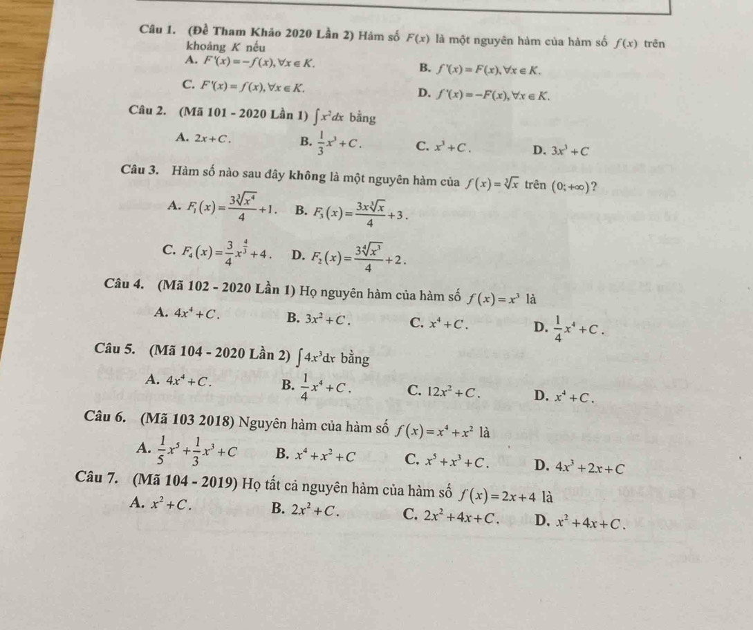 (Đề Tham Khảo 2020 Lần 2) Hàm số F(x) là một nguyên hàm của hàm số f(x) trên
khoảng K nếu
A. F'(x)=-f(x),forall x∈ K. B. f'(x)=F(x),forall x∈ K.
C. F'(x)=f(x),forall x∈ K.
D. f'(x)=-F(x),forall x∈ K.
Câu 2. (Mã 101-2020 Lần 1) ∈t x^2dxb^(frac 1)2ng
A. 2x+C. B.  1/3 x^3+C. C. x^3+C. D. 3x^3+C
Câu 3. Hàm số nào sau đây không là một nguyên hàm của f(x)=sqrt[3](x) trên (0;+∈fty ) ?
A. F_1(x)= 3sqrt[3](x^4)/4 +1. B. F_3(x)= 3xsqrt[3](x)/4 +3.
C. F_4(x)= 3/4 x^(frac 4)3+4. D. F_2(x)= 3sqrt[4](x^3)/4 +2.
Câu 4. (Mã 102 - 2020 Lần 1) Họ nguyên hàm của hàm số f(x)=x^3 là
A. 4x^4+C. B. 3x^2+C. C. x^4+C. D.  1/4 x^4+C.
Câu 5. (Mã 104 - 2020 Lần 2) ∈t 4x^3dx bằng
A. 4x^4+C. B.  1/4 x^4+C. C. 12x^2+C. D. x^4+C.
Câu 6. (Mã 103 2018) Nguyên hàm của hàm số f(x)=x^4+x^2 là
A.  1/5 x^5+ 1/3 x^3+C B. x^4+x^2+C C. x^5+x^3+C. D. 4x^3+2x+C
Câu 7. (Mã 104 - 2019) Họ tất cả nguyên hàm của hàm số f(x)=2x+4 là
A. x^2+C.
B. 2x^2+C. C. 2x^2+4x+C. D, x^2+4x+C.