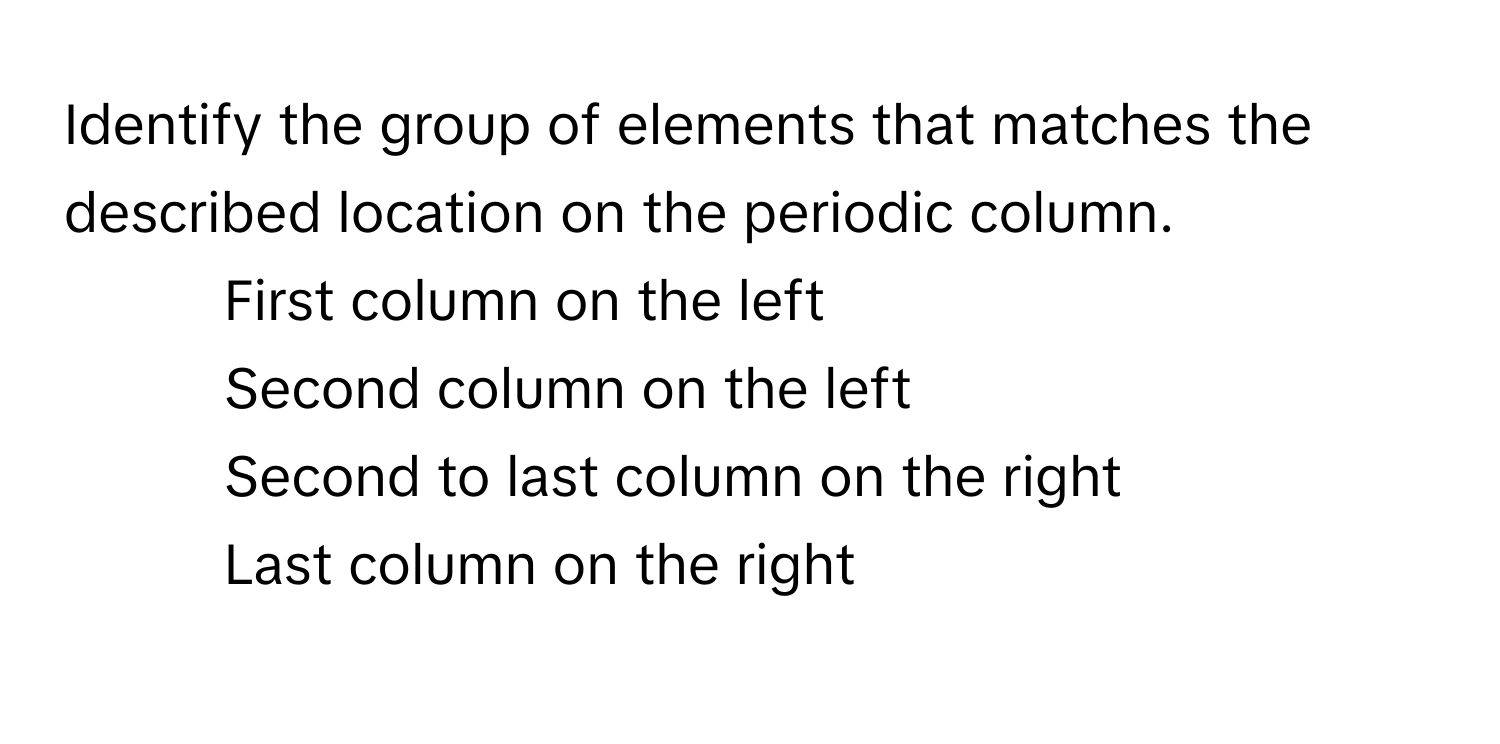 Identify the group of elements that matches the described location on the periodic column.

1) First column on the left
2) Second column on the left
3) Second to last column on the right
4) Last column on the right