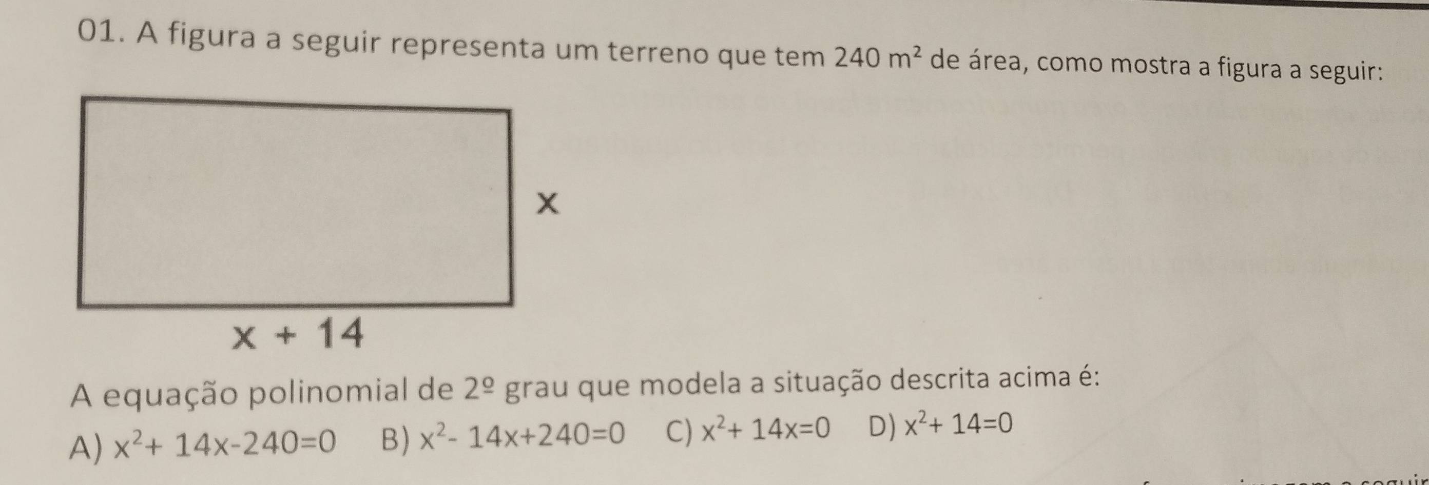 A figura a seguir representa um terreno que tem 240m^2 de área, como mostra a figura a seguir:
A equação polinomial de 2^(_ circ) grau que modela a situação descrita acima é:
A) x^2+14x-240=0 B) x^2-14x+240=0 C) x^2+14x=0 D) x^2+14=0