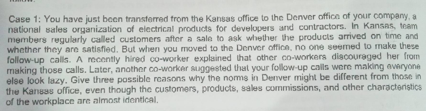 Case 1: You have just been transferred from the Kansas office to the Denver office of your company, a 
national sales organization of electrical products for developers and contractors. In Kansas, team 
members regularly called customers after a sale to ask whether the products arrived on time and 
whether they are satisfied. But when you moved to the Denver office, no one seemed to make these 
follow-up calls. A recently hired co-worker explained that other co-workers discouraged her from 
making those calls. Later, another co-worker suggested that your follow-up calls were making everyone 
else look lazy. Give three possible reasons why the norms in Denver might be different from those in 
the Kansas office, even though the customers, products, sales commissions, and other characteristics 
of the workplace are almost identical.