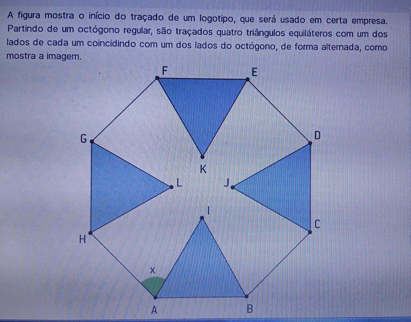 A figura mostra o início do traçado de um logotipo, que será usado em certa empresa. 
Partindo de um octógono regular, são traçados quatro triângulos equiláteros com um dos 
lados de cada um coincidindo com um dos lados do octógono, de forma alternada, como 
mostra a imagem.