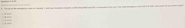 Select the best andwer for the question
5. You go to the emergency room on January 1, and your insurance requires a $250 deductible and 20% co-insurance from you. Your total emergency room bill is $1,250. How much do you have to pay?
A. $200
B. $550
D. $450 C. $250