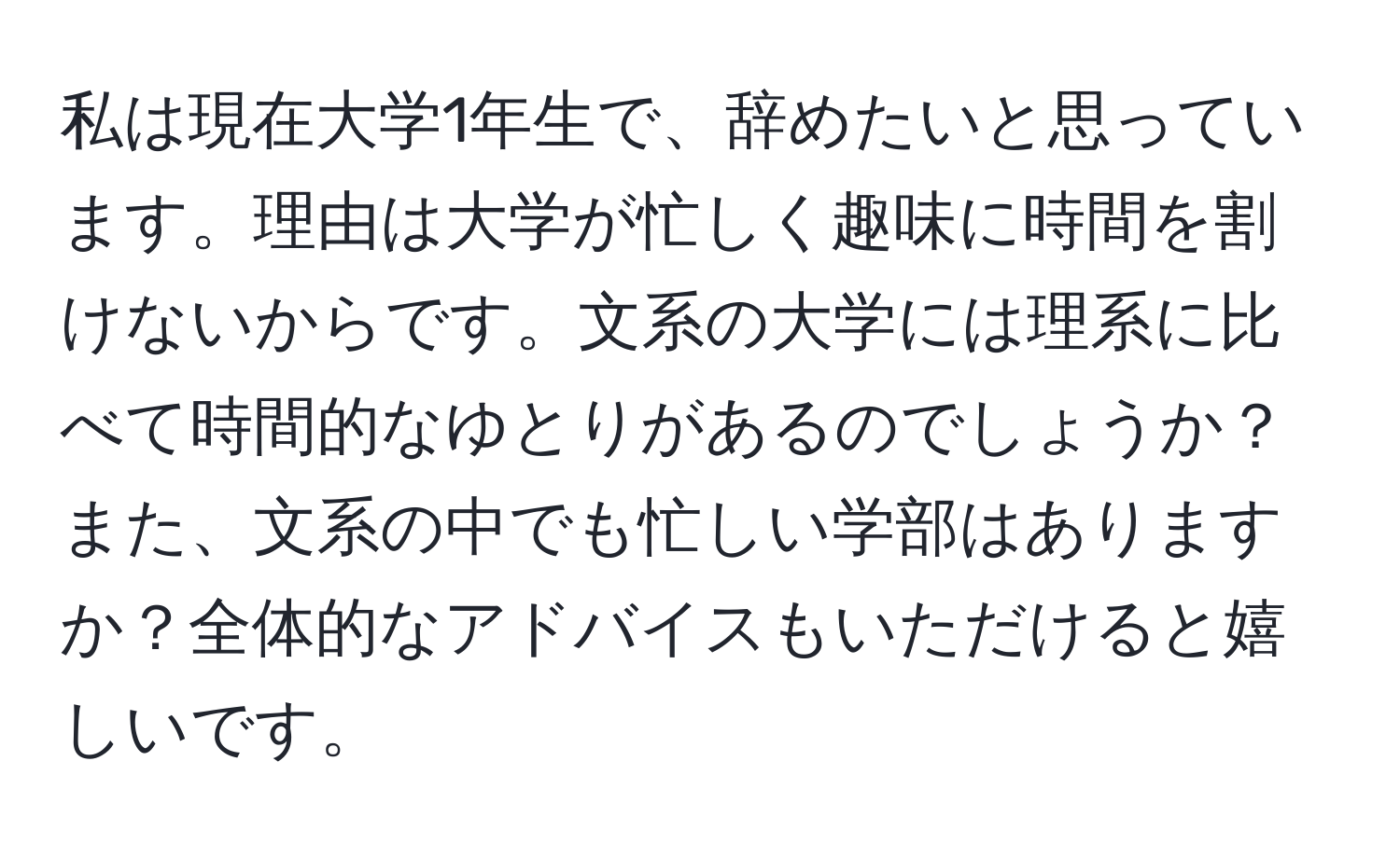 私は現在大学1年生で、辞めたいと思っています。理由は大学が忙しく趣味に時間を割けないからです。文系の大学には理系に比べて時間的なゆとりがあるのでしょうか？また、文系の中でも忙しい学部はありますか？全体的なアドバイスもいただけると嬉しいです。