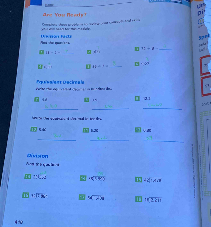 Name 
Un 
Are You Ready? 
Di 
Complete these problems to review prior concepts and skills 
a qu 
you will need for this module. 
Division Facts 
Spar 
Find the quotient. 
Jada i 
B 32/ 8= _ 
1 18/ 2= _2 beginarrayr 3encloselongdiv 21endarray
Each 
6 beginarrayr 9encloselongdiv 27endarray
4 beginarrayr 6encloselongdiv 30endarray
5 56/ 7= _ 
75 
Equivalent Decimals 
93. 
Write the equivalent decimal in hundredths. 
7 5.6 8 3.9 9 12.2
___ 
Sort 
Write the equivalent decimal in tenths. 
10 8.40 11 6.20 12 0.80
_ 
__ 
Division 
Find the quotient.
beginarrayr 23encloselongdiv 552endarray
14 beginarrayr 38encloselongdiv 3,990endarray 15 beginarrayr 42encloselongdiv 1,478endarray
16 beginarrayr 32encloselongdiv 7,884endarray
17 beginarrayr 64encloselongdiv 1,408endarray 18 beginarrayr 16encloselongdiv 2,211endarray
418