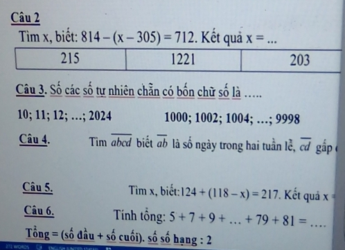 Tìm x, biết: 814-(x-305)=712. Kết quả x= _
Câu 3. Số các số tự nhiên chẵn có bốn chữ số là .....
10; 11; 12; …; 2024 1000; 1002; 1004; …; 9998
Câu 4. Tim abcd biết overline ab là số ngày trong hai tuần lễ, overline cd gắp (
Câu 5. Tìm x, biết: 124+(118-x)=217 ' Kết quả x=
Câu 6. Tính tổng: 5+7+9+...+79+81= _
Tổng = (số đầu + số cuối). số số hạng : 2
ie words