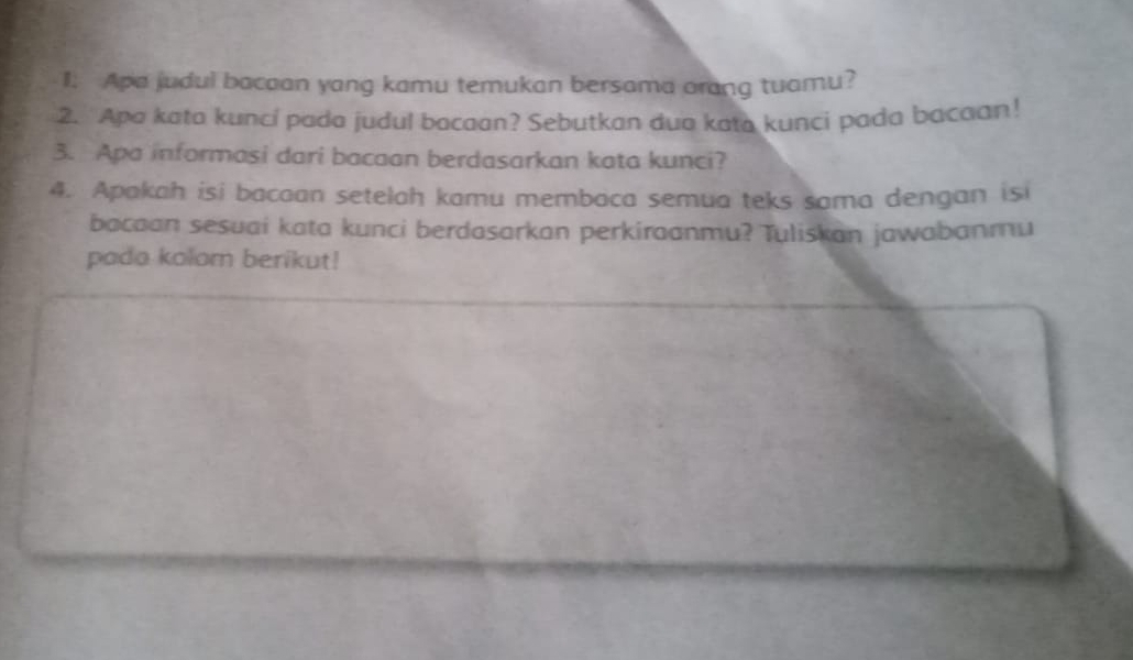 Apa judul bacaan yang kamu temukan bersama orang tuamu? 
2. Apa kata kunci pada judul bacaan? Sebutkan dua kata kunci pada bacaan! 
3. Apa informasi dari bacaan berdasarkan kata kunci? 
4. Apakah isi bacaan setelah kamu membaca semua teks sama dengan isi 
bacaan sesuai kata kunci berdasarkan perkiraanmu? Tuliskan jawabanmu 
pada kolom berikut!