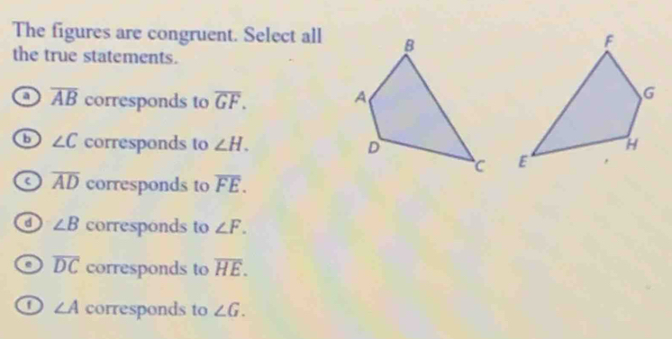 The figures are congruent. Select all
the true statements.
a overline AB corresponds to overline GF.
b ∠ C corresponds to ∠ H.

a overline AD corresponds to overline FE.
a ∠ B corresponds to ∠ F.
overline DC corresponds to overline HE.
o ∠ A corresponds to ∠ G.