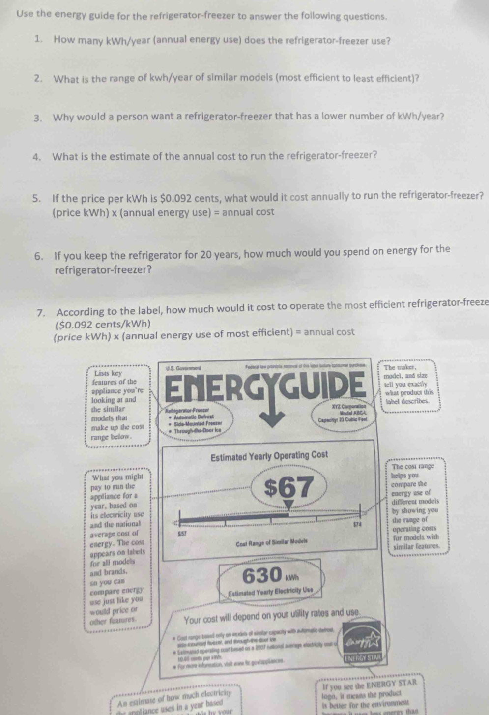 Use the energy guide for the refrigerator-freezer to answer the following questions.
1. How many kWh/year (annual energy use) does the refrigerator-freezer use?
2. What is the range of kwh/year of similar models (most efficient to least efficient)?
3. Why would a person want a refrigerator-freezer that has a lower number of kWh/year?
4. What is the estimate of the annual cost to run the refrigerator-freezer?
5. If the price per kWh is $0.092 cents, what would it cost annually to run the refrigerator-freezer?
(price kWh) x (annual energy use) = annual cost
6. If you keep the refrigerator for 20 years, how much would you spend on energy for the
refrigerator-freezer?
7. According to the label, how much would it cost to operate the most efficient refrigerator-freeze
($0.092 cents/kWh)
(price kWh) x (annual energy use of most efficient) = annual cost
Lists key U .S. Government  Federal law prohibts removal of Oia lobel bsture consumer purchase The maker,
features of the
appliance you’re ENERGYGUIDE model, and size tell you exactly
looking at and what product this
label describes.
the similar Refrigorator-Freezer XYZ. Corporation Model ABC-L
models that * Automatic Defrost
make up the cost # Sids-Mountad Freezer Capacity: 23 Cubic Fest
range below. # Through-ths Door ice
Estimated Yearly Operating Cost
The cost range
What you might helps you
pay to run the $67 compare the
appliance for a energy use of
year, based on different models
its electricity use by showing you
and the national the range of
average cost of $57 $74 operating costs
energy. The cost
appears on labels Cost Range of Similar Models for models with
similar features.
for all models
and brands.
so you can
630
use just like you compare energy Estimated Yearly Electricity Use
would price or
other features. Your cost will depend on your utility rates and use.
# Gust range based only on models of sinstar expacity with auteratic debrost,
side-mounsid foezer, and through the doot ice
e Estmited operating coat besed on a 2007 iatioral average elostricity cost of
10.65 conta por kWn.
# For meom inforeation, visit wine te goviapplances
An estimate of how much electricity If you see the ENERGY STAR
logo, it means the product
the appliance uses in a year based is better for the enviranment