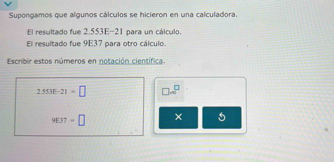 Supongamos que algunos cálculos se hicieron en una calculadora. 
El resultado fue 2.553E-21 para un cálculo. 
El resultado fue 9E37 para otro cálculo. 
Escribir estos números en notación científica.
2.553E-21=□
□ * 10^(□)
9E37=□
×