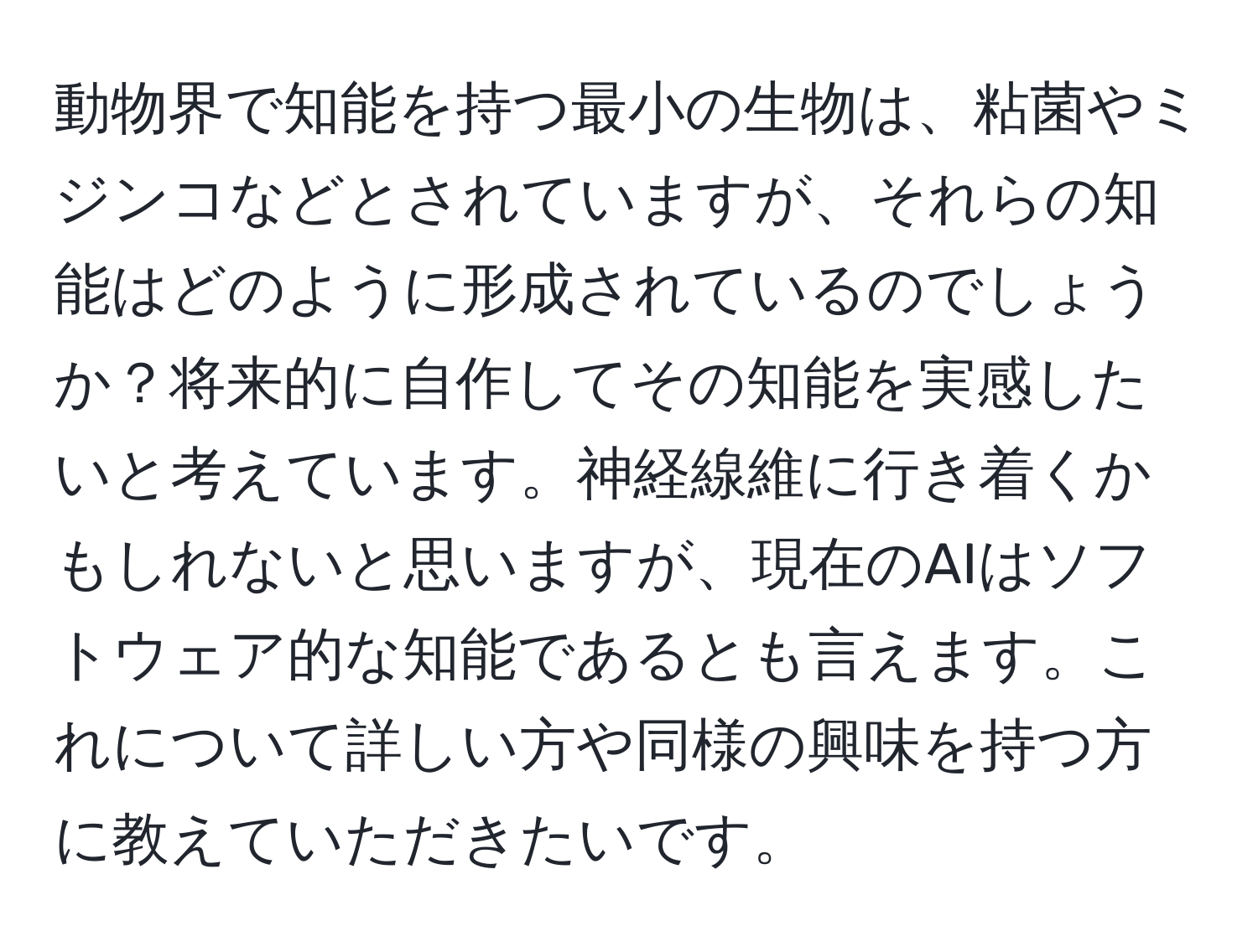 動物界で知能を持つ最小の生物は、粘菌やミジンコなどとされていますが、それらの知能はどのように形成されているのでしょうか？将来的に自作してその知能を実感したいと考えています。神経線維に行き着くかもしれないと思いますが、現在のAIはソフトウェア的な知能であるとも言えます。これについて詳しい方や同様の興味を持つ方に教えていただきたいです。