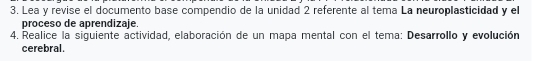 Lea y revise el documento base compendio de la unidad 2 referente al tema La neuroplasticidad y el 
proceso de aprendizaje. 
4. Realice la siguiente actividad, elaboración de un mapa mental con el tema: Desarrollo y evolución 
cerebral.