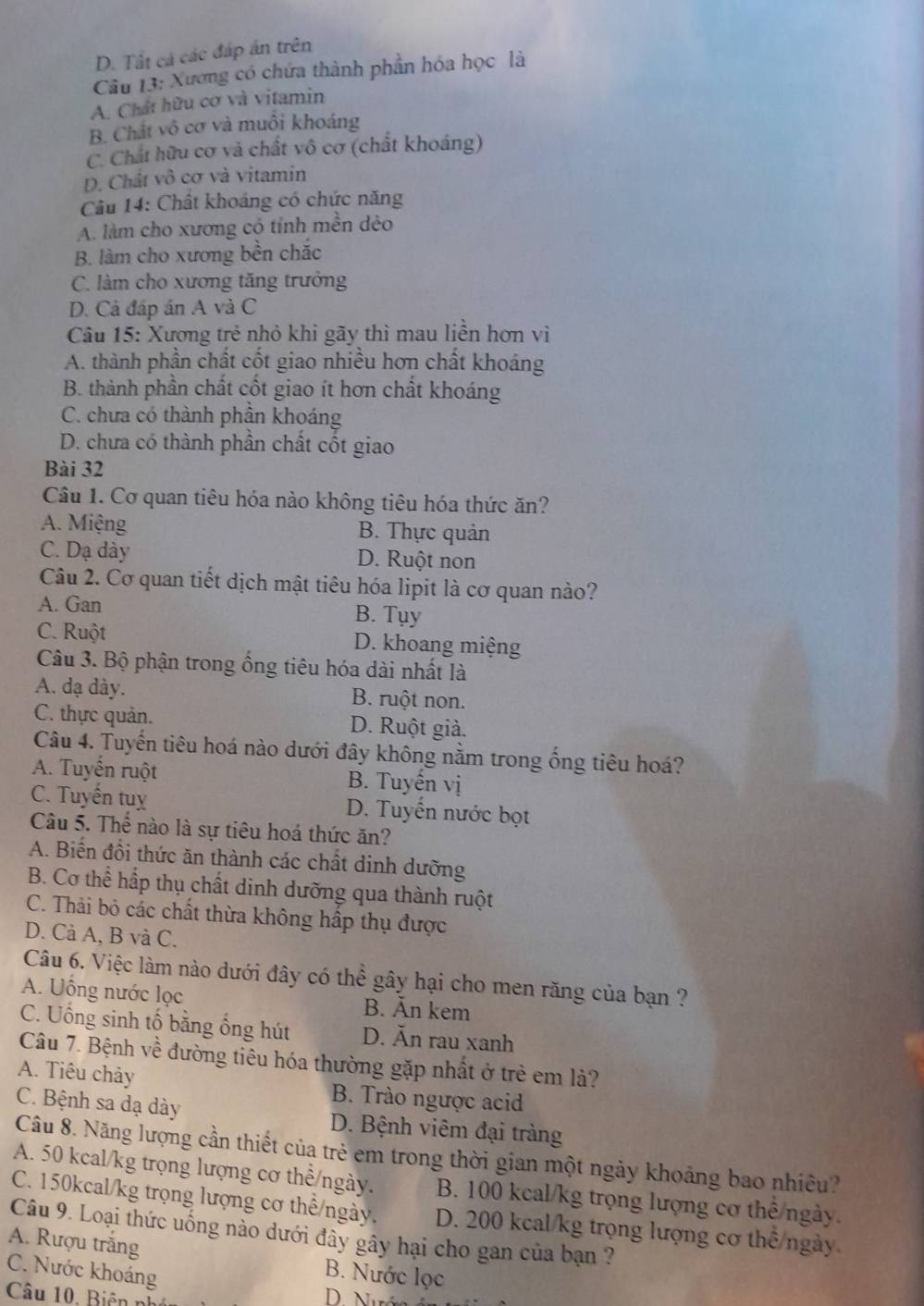 D. Tất cá các đấp án trên
Câu 13: Xương có chứa thành phần hóa học là
A. Chất hữu cơ và vitamin
B. Chất vô cơ và muồi khoáng
C. Chất hữu cơ và chất vô cơ (chất khoáng)
D. Chất vô cơ và vitamin
Câu 14: Chất khoảng có chức năng
A. làm cho xương có tính mền dẻo
B. làm cho xương bền chắc
C. làm cho xương tăng trưởng
D. Cả đáp án A và C
Câu 15: Xương trẻ nhỏ khi gãy thì mau liền hơn vì
A. thành phần chất cốt giao nhiều hơn chất khoáng
B. thành phần chất cốt giao ít hơn chất khoáng
C. chưa có thành phần khoáng
D. chưa có thành phần chất cốt giao
Bài 32
Câu 1. Cơ quan tiêu hóa nào không tiêu hóa thức ăn?
A. Miệng B. Thực quản
C. Dạ dày D. Ruột non
Câu 2. Cơ quan tiết dịch mật tiêu hóa lipit là cơ quan nào?
A. Gan B. Tụy
C. Ruột D. khoang miệng
Câu 3. Bộ phận trong ồng tiêu hóa dài nhất là
A. dạ dày. B. ruột non.
C. thực quản. D. Ruột giả.
Câu 4. Tuyến tiêu hoá nào dưới đây không nằm trong ống tiêu hoá?
A. Tuyển ruột B. Tuyến vị
C. Tuyển tuỵ D. Tuyến nước bọt
Câu 5. Thể nào là sự tiêu hoá thức ăn?
A. Biến đổi thức ăn thành các chất dinh dưỡng
B. Cơ thể hấp thụ chất dinh dưỡng qua thành ruột
C. Thải bỏ các chất thừa không hấp thụ được
D. Cà A, B và C.
Câu 6. Việc làm nào dưới đây có thể gây hại cho men răng của bạn ?
A. Uống nước lọc B. Ăn kem
C. Uống sinh tố bằng ống hút D. Ăn rau xanh
Câu 7. Bệnh về đường tiêu hóa thường gặp nhất ở trẻ em là?
A. Tiêu chảy B. Trào ngược acid
C. Bệnh sa dạ dày D. Bệnh viêm đại tràng
Câu 8. Năng lượng cần thiết của trẻ em trong thời gian một ngày khoảng bao nhiều?
A. 50 kcal/kg trọng lượng cơ thể/ngày. B. 100 kcal/kg trọng lượng cơ thể ngày.
C. 150kcal/kg trọng lượng cơ thể/ngày. D. 200 kcal/kg trọng lượng cơ thể/ngày
Câu 9. Loại thức uống nào dưới đây gây hại cho gan của bạn ?
A. Rượu trắng B. Nước lọc
C. Nước khoáng
Câu 10. Biên nh
D.  Nướ