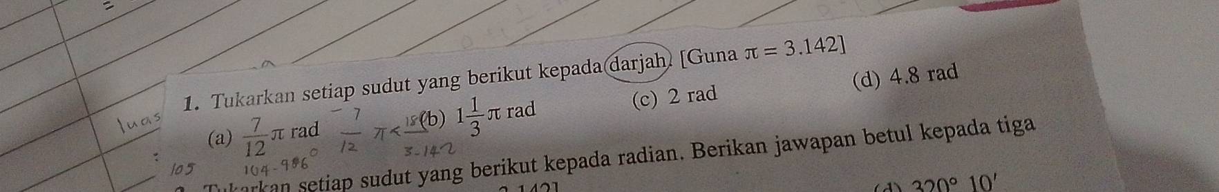 Tukarkan setiap sudut yang berikut kepada darjah [Guna π =3.142]
(a)  7/12 π rad 7x^1 (b) 1 1/3  πrad (c) 2 rad (d) 4.8 rad
arkan setiap sudut yang berikut kepada radian. Berikan jawapan betul kepada tiga
105
320° 10'