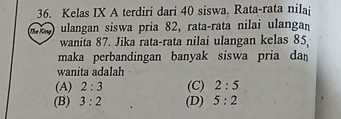 Kelas IX A terdiri dari 40 siswa. Rata-rata nilai
The King ulangan siswa pria 82, rata-rata nilai ulangan
wanita 87. Jika rata-rata nilai ulangan kelas 85
maka perbandingan banyak siswa pria da 
wanita adalah
(A) 2:3 (C) 2:5
(B) 3:2 (D) 5:2