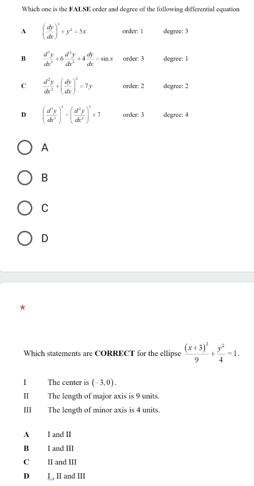 Which one is the FALSE order and degree of the following differential equation
A ( dy/dx )^3+y^2=5x order: 1 degree: 3
B  d^3y/dx^3 +6 d^2y/dx^2 +4 dy/dx =sin x order: 3 degree: 1
C  d^2y/dx^2 +( dy/dx )^2=7y order: 2 degree: 2
D ( d^3y/dx^3 )^4=( d^2y/dx^2 )^3+7 order: 3 degree: 4
A
B
C
D
*
Which statements are CORRECT for the ellipse frac (x+3)^29+ y^2/4 =1. 
I The center is (-3,0). 
II The length of major axis is 9 units.
III The length of minor axis is 4 units.
A I and II
B I and III
C II and III
D₹ I , II and III