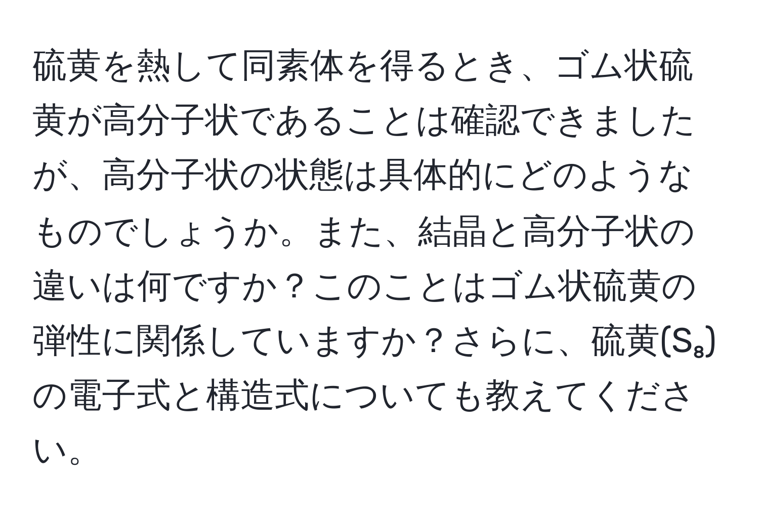 硫黄を熱して同素体を得るとき、ゴム状硫黄が高分子状であることは確認できましたが、高分子状の状態は具体的にどのようなものでしょうか。また、結晶と高分子状の違いは何ですか？このことはゴム状硫黄の弾性に関係していますか？さらに、硫黄(S₈)の電子式と構造式についても教えてください。