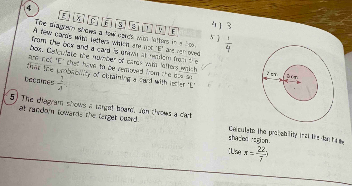 X C E S S 1
E 
The diagram shows a few cards with letters in a box. 
A few cards with letters which are not ‘E’ are removed 
from the box and a card is drawn at random from the 
box. Calculate the number of cards with letters which 
are not ‘E’ that have to be removed from the box so 
that the probability of obtaining a card with letter ‘E’ 
becomes  1/4 . 
5) The diagram shows a target board. Jon throws a dart 
at random towards the target board. Calculate the probability that the dart hit the 
shaded region. 
(Use π = 22/7 )